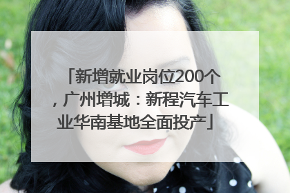 新增就业岗位200个，广州增城：新程汽车工业华南基地全面投产