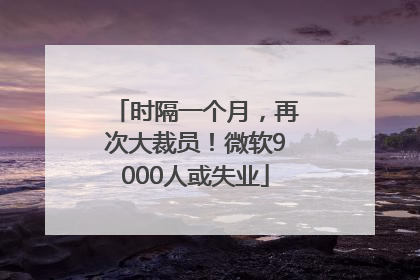 时隔一个月，再次大裁员！微软9000人或失业