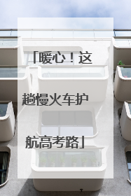 暖心！这趟慢火车护航高考路