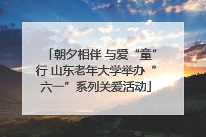 朝夕相伴 与爱“童”行 山东老年大学举办“六一”系列关爱活动