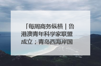 每周商务纵横｜鲁港澳青年科学家联盟成立；青岛西海岸国际能源自贸港启用