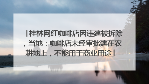 桂林网红咖啡店因违建被拆除，当地：咖啡店未经审批建在农耕地上，不能用于商业用途
