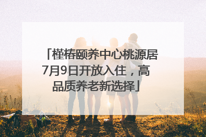 槿椿颐养中心桃源居7月9日开放入住，高品质养老新选择