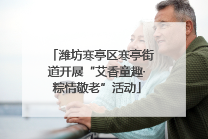 潍坊寒亭区寒亭街道开展“艾香童趣·粽情敬老”活动