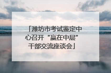 潍坊市考试鉴定中心召开“赢在中层”干部交流座谈会