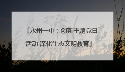 永州一中：创新主题党日活动 深化生态文明教育