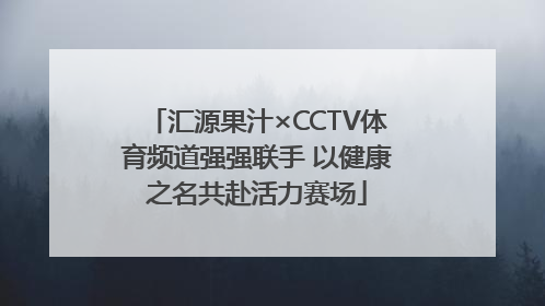 汇源果汁×CCTV体育频道强强联手 以健康之名共赴活力赛场