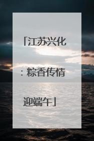 江苏兴化：粽香传情迎端午