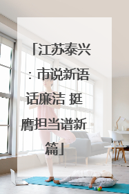 江苏泰兴：市说新语话廉洁 挺膺担当谱新篇