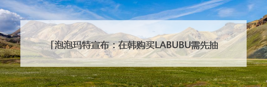 泡泡玛特宣布：在韩购买LABUBU需先抽选！此前线下门店有人通宵排队、吵架动手