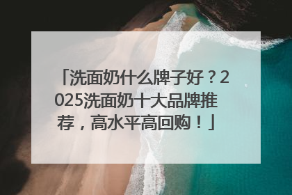 洗面奶什么牌子好？2025洗面奶十大品牌推荐，高水平高回购！