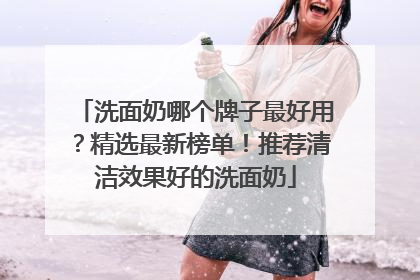 洗面奶哪个牌子最好用？精选最新榜单！推荐清洁效果好的洗面奶