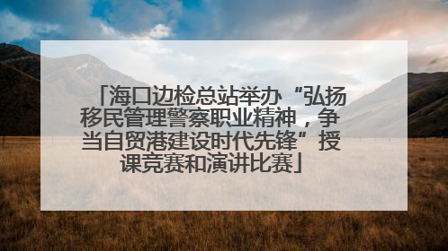 海口边检总站举办“弘扬移民管理警察职业精神，争当自贸港建设时代先锋”授课竞赛和演讲比赛