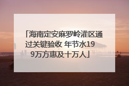 海南定安麻罗岭灌区通过关键验收 年节水199万方惠及十万人