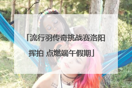 流行羽传奇挑战赛洛阳挥拍 点燃端午假期