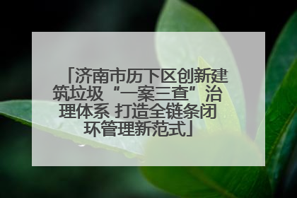 济南市历下区创新建筑垃圾“一案三查”治理体系 打造全链条闭环管理新范式