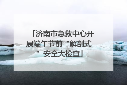 济南市急救中心开展端午节前“解剖式”安全大检查