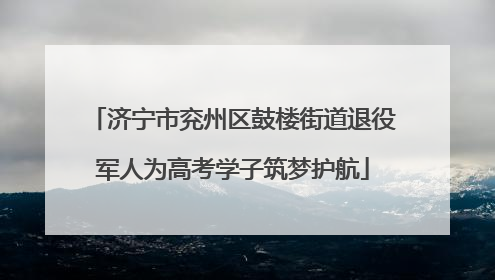 济宁市兖州区鼓楼街道退役军人为高考学子筑梦护航