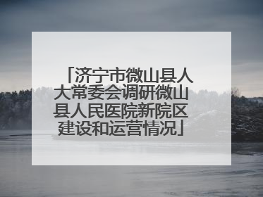 济宁市微山县人大常委会调研微山县人民医院新院区建设和运营情况