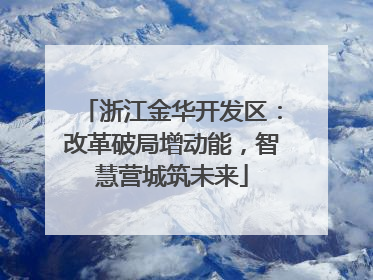 浙江金华开发区：改革破局增动能，智慧营城筑未来