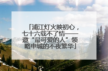 浦江灯火映初心，七十六载不了情——邀“最可爱的人”领略申城的不夜繁华