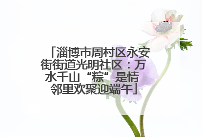 淄博市周村区永安街街道光明社区：万水千山“粽”是情 邻里欢聚迎端午