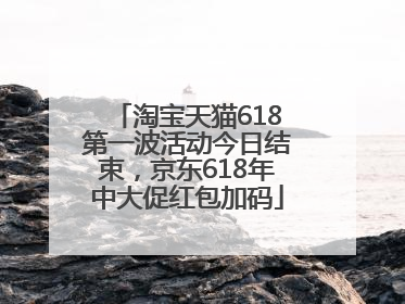 淘宝天猫618第一波活动今日结束，京东618年中大促红包加码