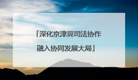深化京津冀司法协作 融入协同发展大局