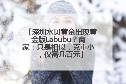 深圳水贝黄金出现黄金版Labubu？商家：只是相似，克重小，仅需几百元