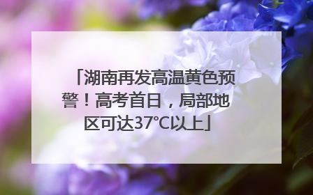 湖南再发高温黄色预警！高考首日，局部地区可达37℃以上