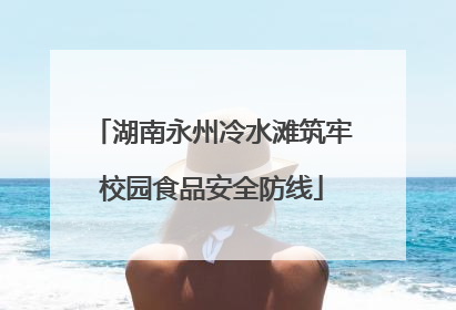 湖南永州冷水滩筑牢校园食品安全防线