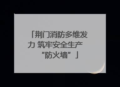 荆门消防多维发力 筑牢安全生产“防火墙”