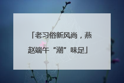 老习俗新风尚，燕赵端午“潮”味足