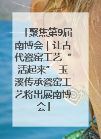 聚焦第9届南博会｜让古代瓷窑工艺“活起来” 玉溪传承瓷窑工艺将出展南博会