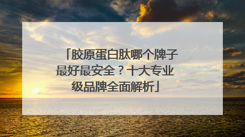 胶原蛋白肽哪个牌子最好最安全？十大专业级品牌全面解析