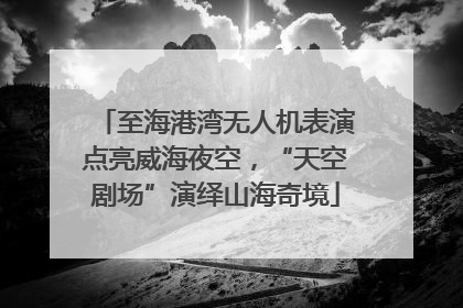 至海港湾无人机表演点亮威海夜空，“天空剧场”演绎山海奇境