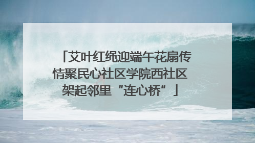 艾叶红绳迎端午花扇传情聚民心社区学院西社区架起邻里“连心桥”