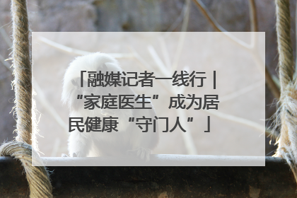 融媒记者一线行｜“家庭医生”成为居民健康“守门人”