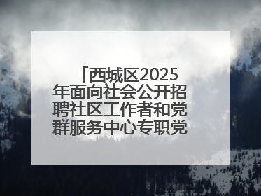 西城区2025年面向社会公开招聘社区工作者和党群服务中心专职党务工作者公告
