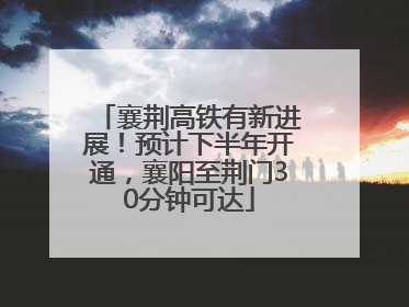襄荆高铁有新进展！预计下半年开通，襄阳至荆门30分钟可达
