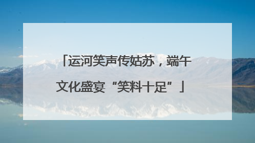 运河笑声传姑苏,端午文化盛宴“笑料十足”