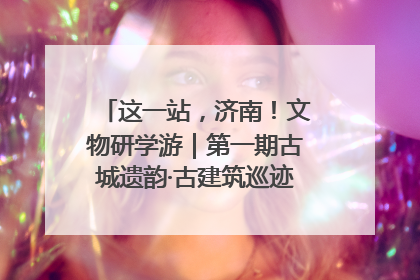 这一站，济南！文物研学游｜第一期古城遗韵·古建筑巡迹之旅圆满结束