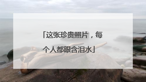 这张珍贵照片，每个人都眼含泪水
