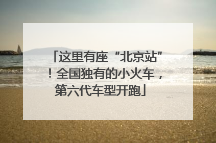这里有座“北京站”！全国独有的小火车，第六代车型开跑