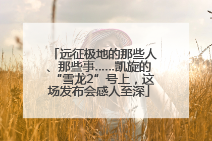 远征极地的那些人、那些事……凯旋的“雪龙2”号上，这场发布会感人至深