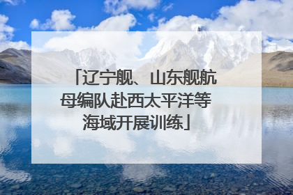 辽宁舰、山东舰航母编队赴西太平洋等海域开展训练