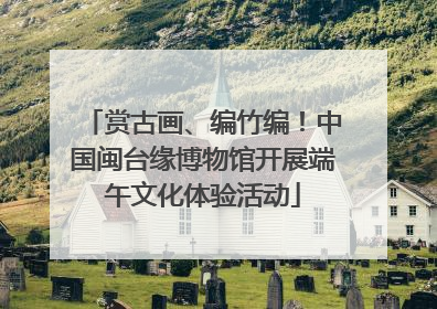 赏古画、编竹编！中国闽台缘博物馆开展端午文化体验活动
