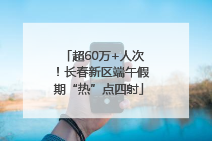 超60万+人次！长春新区端午假期“热”点四射
