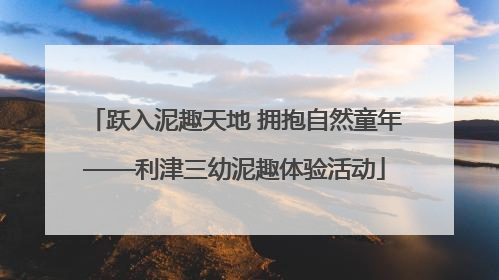 跃入泥趣天地 拥抱自然童年——利津三幼泥趣体验活动