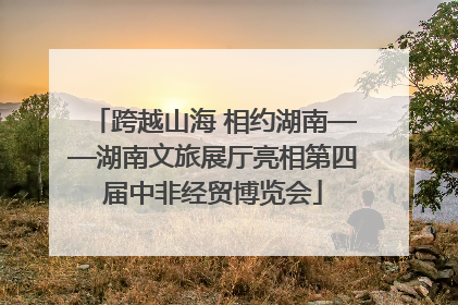 跨越山海 相约湖南——湖南文旅展厅亮相第四届中非经贸博览会